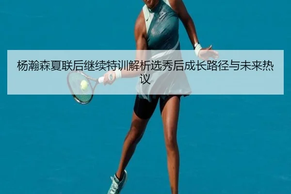 杨瀚森夏联后继续特训解析选秀后成长路径与未来热议